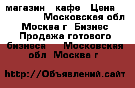 магазин - кафе › Цена ­ 3 000 000 - Московская обл., Москва г. Бизнес » Продажа готового бизнеса   . Московская обл.,Москва г.